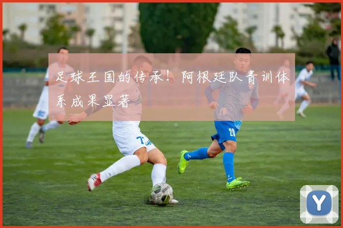 足球王国的传承！阿根廷队青训体系成果显著