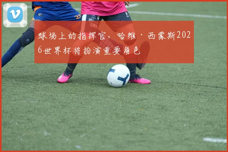 球场上的指挥官，哈维·西蒙斯2026世界杯将扮演重要角色
