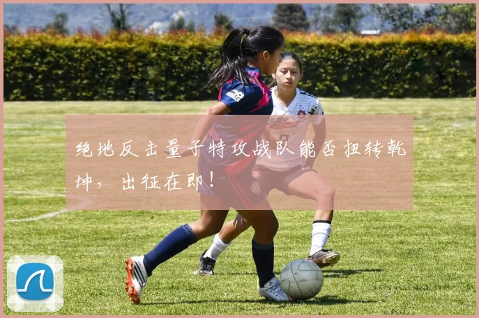 绝地反击量子特攻战队能否扭转乾坤，出征在即！
