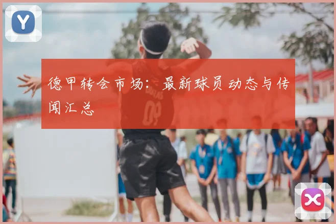 德甲转会市场：最新球员动态与传闻汇总