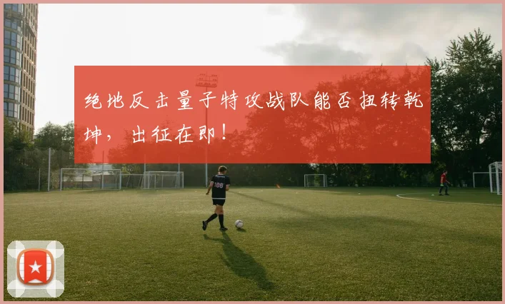 绝地反击量子特攻战队能否扭转乾坤，出征在即！