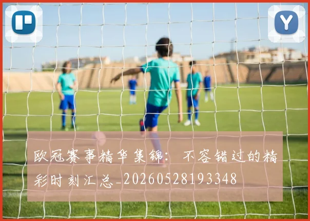 欧冠赛事精华集锦：不容错过的精彩时刻汇总_20260528193348