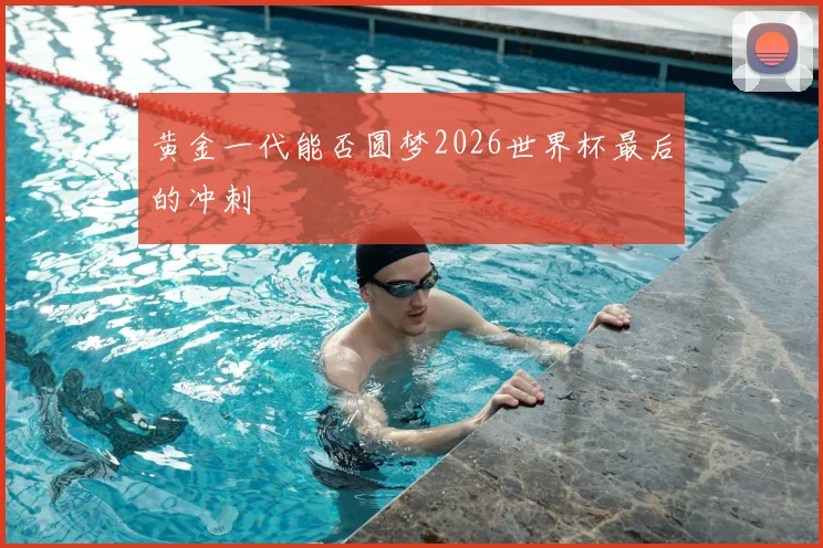 黄金一代能否圆梦2026世界杯最后的冲刺