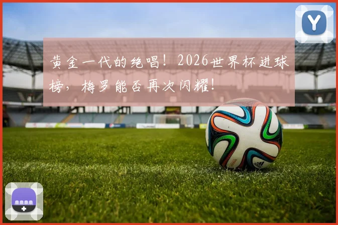黄金一代的绝唱！2026世界杯进球榜，梅罗能否再次闪耀！